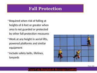 Coca-Cola Bangladesh Beverages Limited
Fall Protection
 Required when risk of falling at
heights of 6 feet or greater when
area is not guarded or protected
by other fall protection measures
 Work at any height in aerial lifts,
powered platforms and similar
equipment
 Include safety belts, lifelines,
lanyards
Photo: ASSE
Coca-Cola Bangladesh Beverages Limited
 