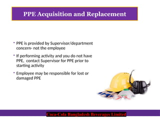 Coca-Cola Bangladesh Beverages Limited
PPE Acquisition and Replacement
 PPE is provided by Supervisor/department
concern- not the employee
 If performing activity and you do not have
PPE, contact Supervisor for PPE prior to
starting activity
 Employee may be responsible for lost or
damaged PPE
Coca-Cola Bangladesh Beverages Limited
 