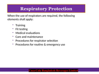 Coca-Cola Bangladesh Beverages Limited
Respiratory Protection
When the use of respirators are required, the following
elements shall apply:
 Training
 Fit testing
 Medical evaluations
 Care and maintenance
 Procedures for respirator selection
 Procedures for routine & emergency use
Coca-Cola Bangladesh Beverages Limited
 