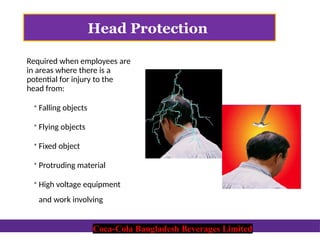 Coca-Cola Bangladesh Beverages Limited
Head Protection
Required when employees are
in areas where there is a
potential for injury to the
head from:
 Falling objects
 Flying objects
 Fixed object
 Protruding material
 High voltage equipment
and work involving
Coca-Cola Bangladesh Beverages Limited
 