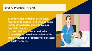 BASIC PATIENT RIGHT
5. information, including the medical
records by the patient or by the patients
legally authorized representative and
hospital charges.
6. Consultation and communication.
7. Complain or Compliment without the
fear of retaliation or compromise of access
or quality of care.
 