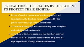 PRECAUTIONS TO BE TAKEN BY THE PATIENT
TO PROTECT THEIR RIGHTS:-
In case of surgical treatment or invasive procedures and
investigations, the details an Ike are understood by the
patient before they Sign in the Consent form.
At the time of discharge, make sure that they have been given
copies of all the relevant records.
At the time of discharge make sure that they have received
the bills for all the payments made by them. They have the
right to get details of drugs administered to them.
 