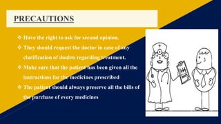 PRECAUTIONS
 Have the right to ask for second opinion.
 They should request the doctor in case of any
clarification of doubts regarding treatment.
 Make sure that the patient has been given all the
instructions for the medicines prescribed
 The patient should always preserve all the bills of
the purchase of every medicines
 