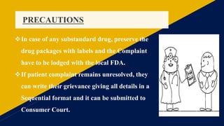 PRECAUTIONS
In case of any substandard drug, preserve the
drug packages with labels and the Complaint
have to be lodged with the local FDA.
If patient complaint remains unresolved, they
can write their grievance giving all details in a
Sequential format and it can be submitted to
Consumer Court.
 