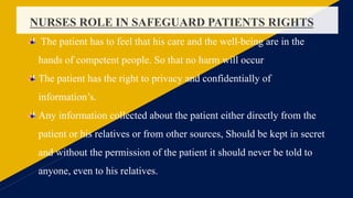 NURSES ROLE IN SAFEGUARD PATIENTS RIGHTS
The patient has to feel that his care and the well-being are in the
hands of competent people. So that no harm will occur
The patient has the right to privacy and confidentially of
information’s.
Any information collected about the patient either directly from the
patient or his relatives or from other sources, Should be kept in secret
and without the permission of the patient it should never be told to
anyone, even to his relatives.
 
