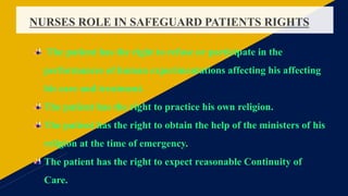 NURSES ROLE IN SAFEGUARD PATIENTS RIGHTS
The patient has the right to refuse or participate in the
performances of human experimentations affecting his affecting
his care and treatment.
The patient has the right to practice his own religion.
The patient has the right to obtain the help of the ministers of his
religion at the time of emergency.
The patient has the right to expect reasonable Continuity of
Care.
 