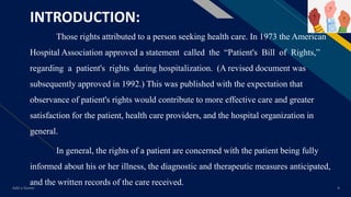 FR
INTRODUCTION:
Those rights attributed to a person seeking health care. In 1973 the American
Hospital Association approved a statement called the “Patient's Bill of Rights,”
regarding a patient's rights during hospitalization. (A revised document was
subsequently approved in 1992.) This was published with the expectation that
observance of patient's rights would contribute to more effective care and greater
satisfaction for the patient, health care providers, and the hospital organization in
general.
In general, the rights of a patient are concerned with the patient being fully
informed about his or her illness, the diagnostic and therapeutic measures anticipated,
and the written records of the care received.
Add a footer 4
 