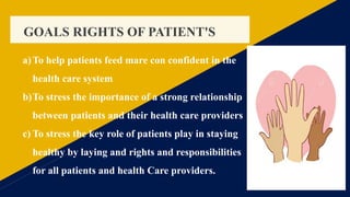 GOALS RIGHTS OF PATIENT'S
a)To help patients feed mare con confident in the
health care system
b)To stress the importance of a strong relationship
between patients and their health care providers
c) To stress the key role of patients play in staying
healthy by laying and rights and responsibilities
for all patients and health Care providers.
 