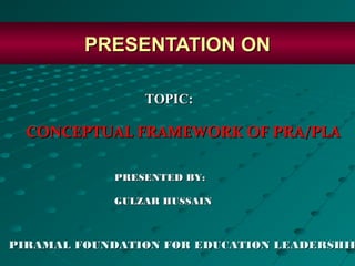 PRESENTATION ON

                TOPIC:

  CONCEPTUAL FRAMEWORK OF PRA/PLA

            PRESENTED BY:

            GULZAR HUSSAIN



PIRAMAL FOUNDATION FOR EDUCATION LEADERSHIP
 