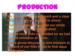 PRODUCTION
We had a script, storyboard and a clear
 idea of where we wanted to shoot
Using the tripod improved our shots
 immensely, so we then re-shot
Filmed more than we needed so we had
 a good selection of shots
Had a group discussion and analysis at
 the end of our first shoot to find ways
 to improve
 