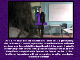 This is a low angle over the shoulder shot. I think this is a good quality
shot as it creates a sense of mystery and teases the audience as they do
not know who George is talking to. Although it is low angle, it actually
makes George look inferior to the person in the foreground as he looks
   insignificant compared to the figure at the front of the shot. It also
 familiarises the audience with the surroundings as well as introducing
                           the second character.
 