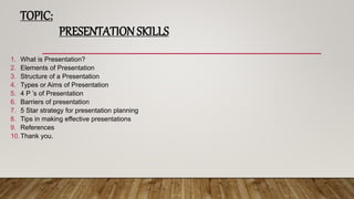 TOPIC:
PRESENTATION SKILLS
1. What is Presentation?
2. Elements of Presentation
3. Structure of a Presentation
4. Types or Aims of Presentation
5. 4 P ’s of Presentation
6. Barriers of presentation
7. 5 Star strategy for presentation planning
8. Tips in making effective presentations
9. References
10.Thank you.
 