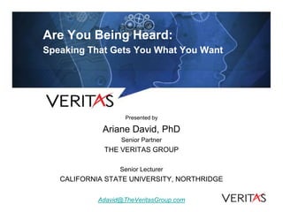 Are You Being Heard:
Speaking That Gets You What You Want




                    Presented by

             Ariane David, PhD
                  Senior Partner
             THE VERITAS GROUP

                  Senior Lecturer
   CALIFORNIA STATE UNIVERSITY, NORTHRIDGE

            Adavid@TheVeritasGroup.com
 
