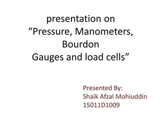 presentation on
“Pressure, Manometers,
Bourdon
Gauges and load cells”
Presented By:
Shaik Afzal Mohiuddin
15011D1009
 