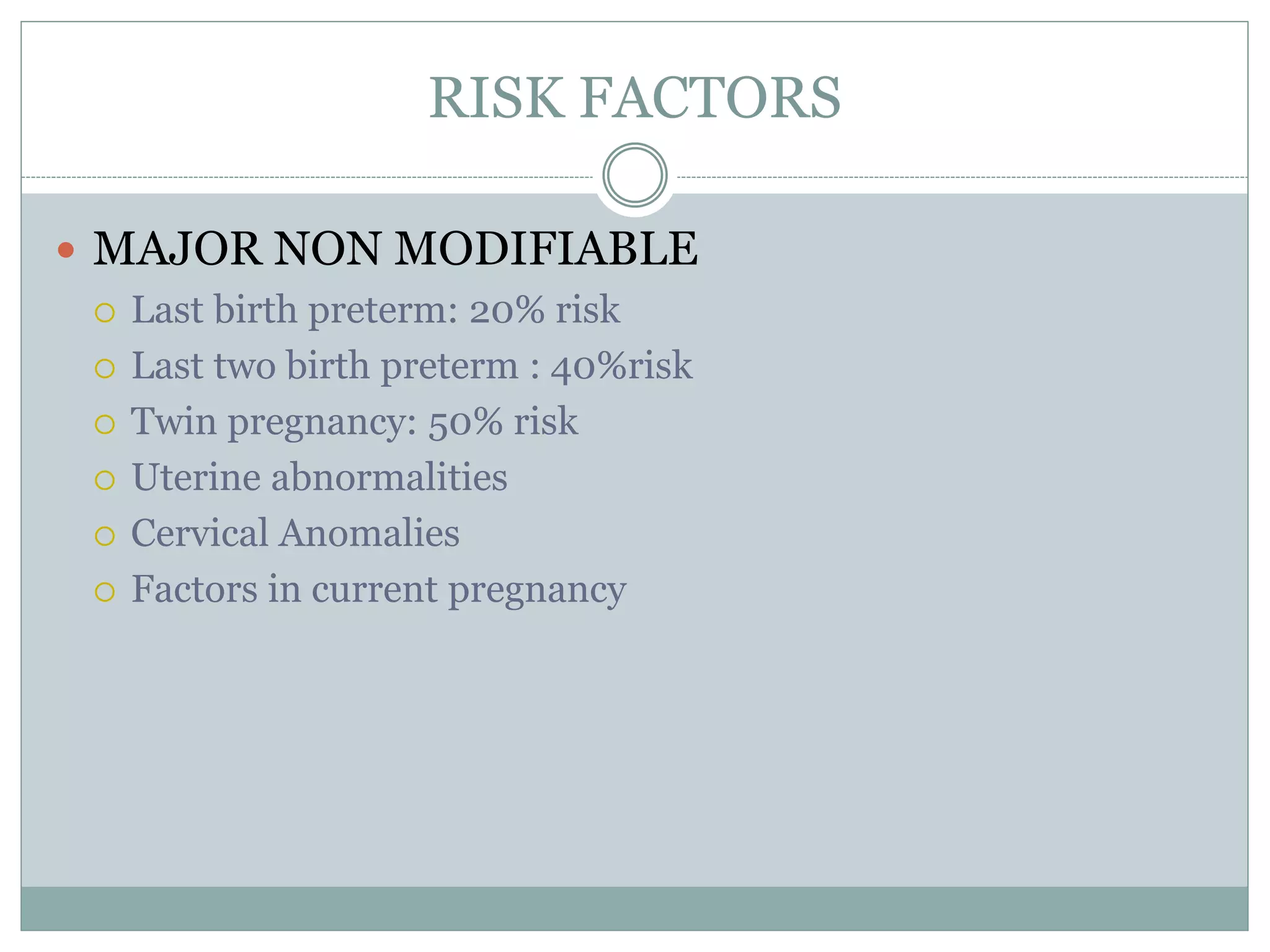 RISK FACTORS
 MAJOR NON MODIFIABLE
 Last birth preterm: 20% risk
 Last two birth preterm : 40%risk
 Twin pregnancy: 50% risk
 Uterine abnormalities
 Cervical Anomalies
 Factors in current pregnancy
 