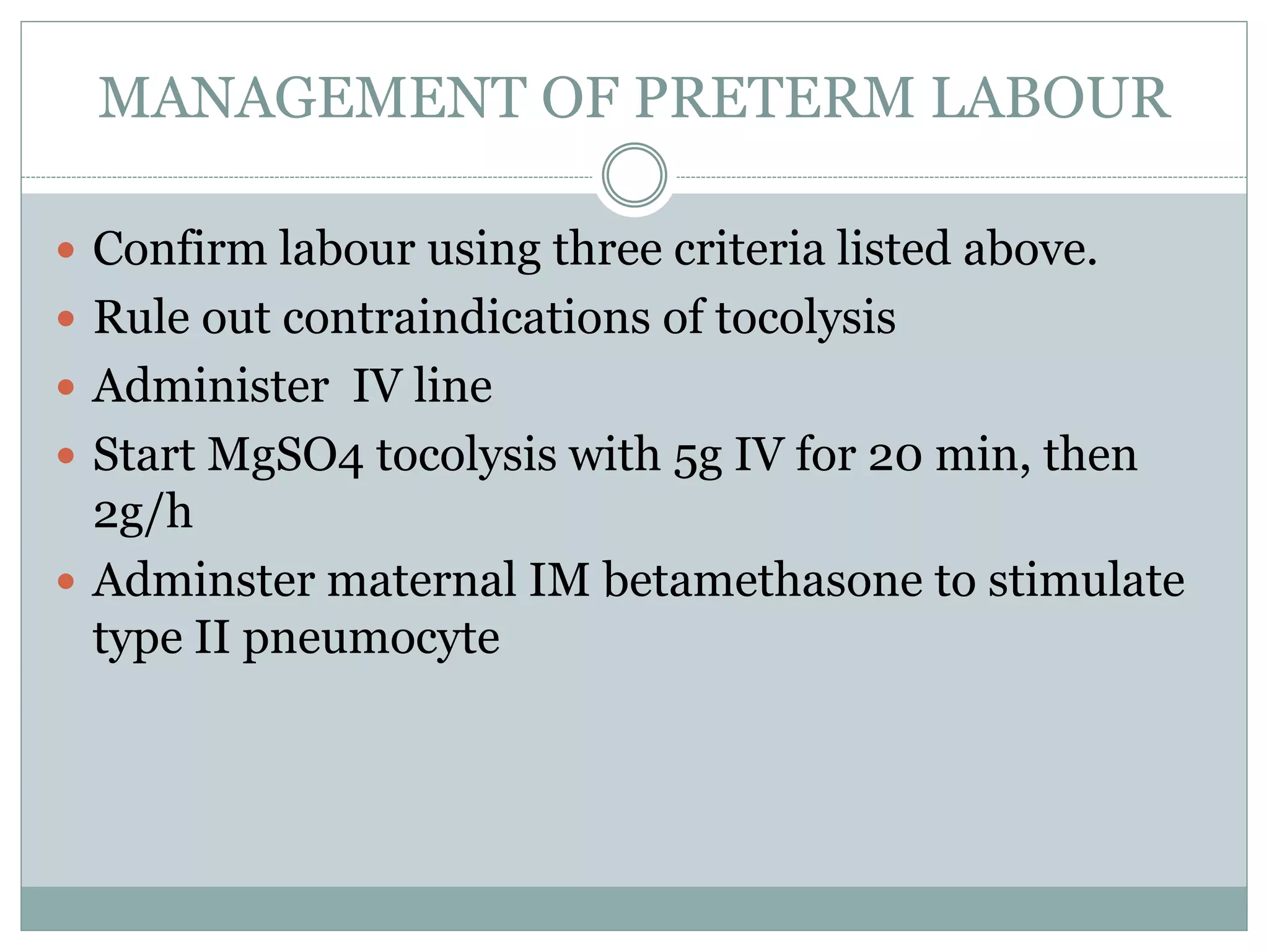 MANAGEMENT OF PRETERM LABOUR
 Confirm labour using three criteria listed above.
 Rule out contraindications of tocolysis
 Administer IV line
 Start MgSO4 tocolysis with 5g IV for 20 min, then
2g/h
 Adminster maternal IM betamethasone to stimulate
type II pneumocyte
 