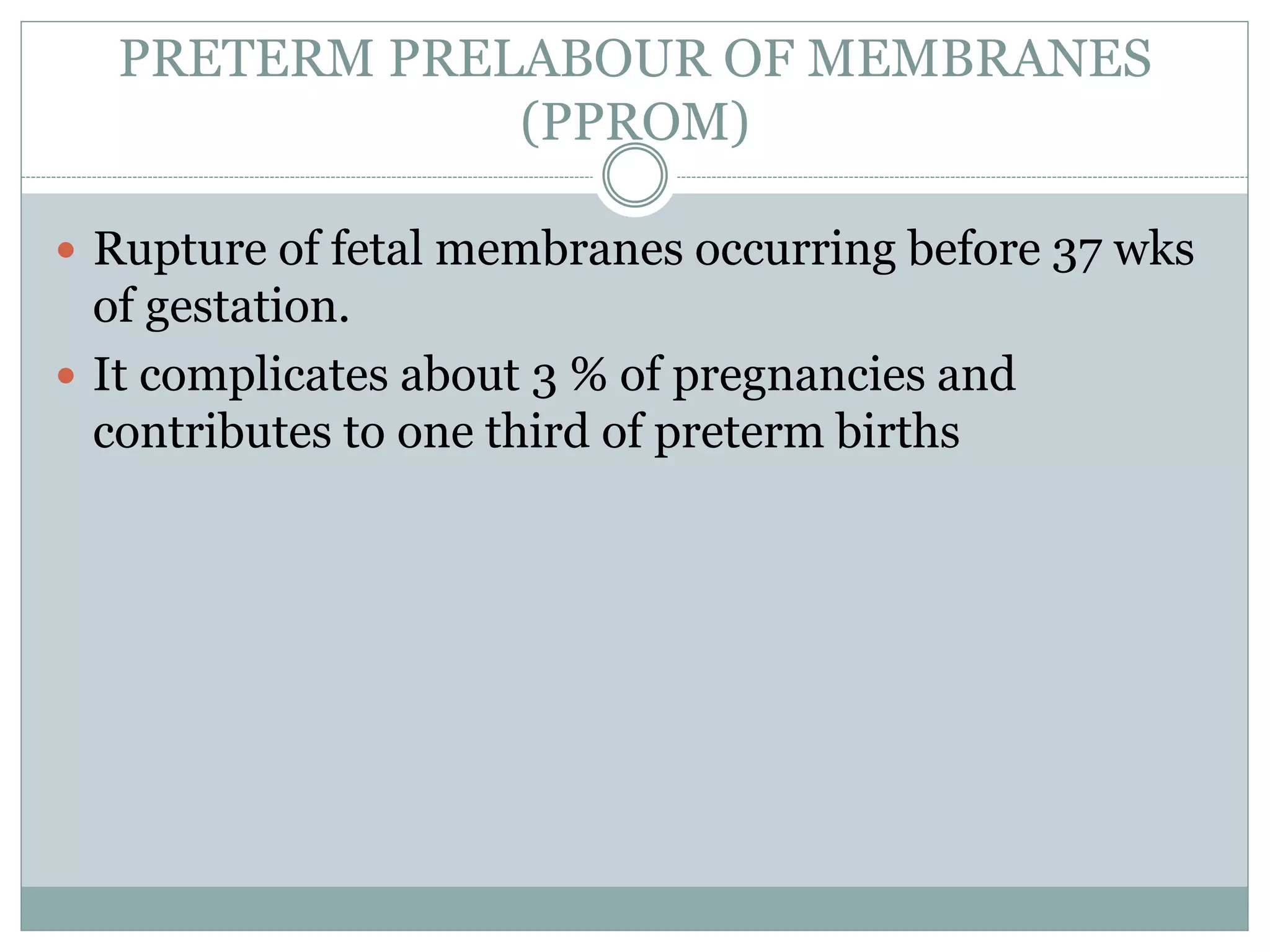 PRETERM PRELABOUR OF MEMBRANES
(PPROM)
 Rupture of fetal membranes occurring before 37 wks
of gestation.
 It complicates about 3 % of pregnancies and
contributes to one third of preterm births
 