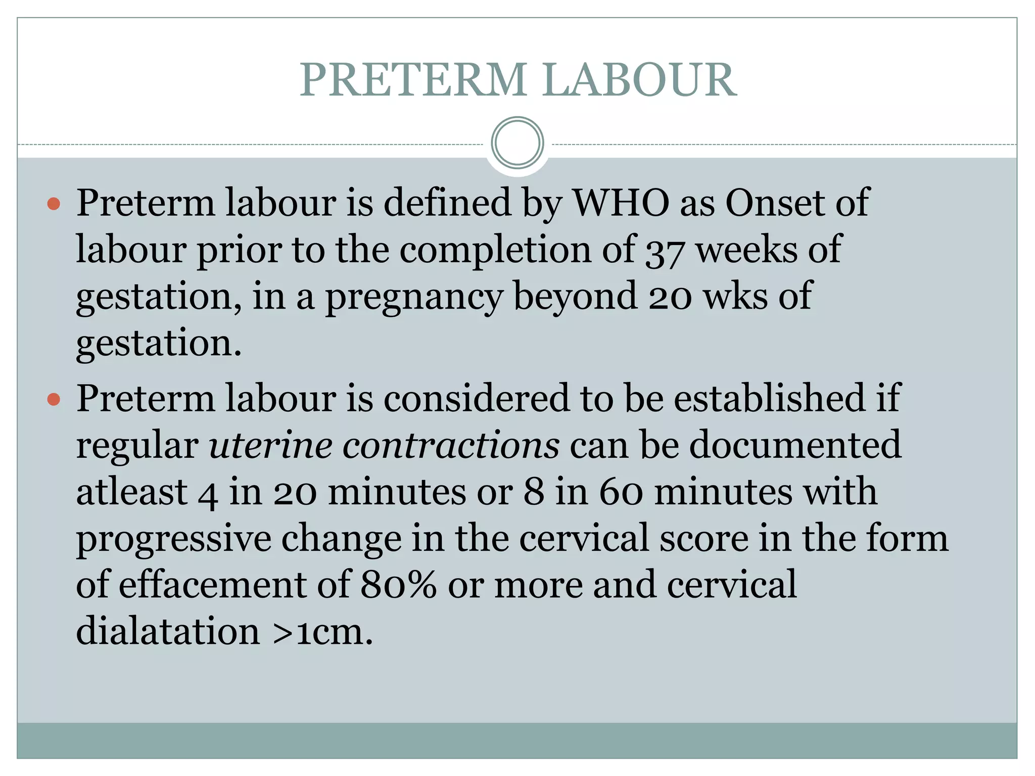 PRETERM LABOUR
 Preterm labour is defined by WHO as Onset of
labour prior to the completion of 37 weeks of
gestation, in a pregnancy beyond 20 wks of
gestation.
 Preterm labour is considered to be established if
regular uterine contractions can be documented
atleast 4 in 20 minutes or 8 in 60 minutes with
progressive change in the cervical score in the form
of effacement of 80% or more and cervical
dialatation >1cm.
 