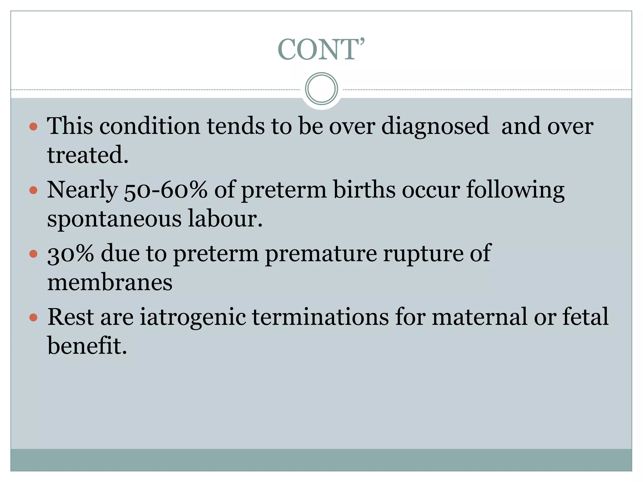 CONT’
 This condition tends to be over diagnosed and over
treated.
 Nearly 50-60% of preterm births occur following
spontaneous labour.
 30% due to preterm premature rupture of
membranes
 Rest are iatrogenic terminations for maternal or fetal
benefit.
 