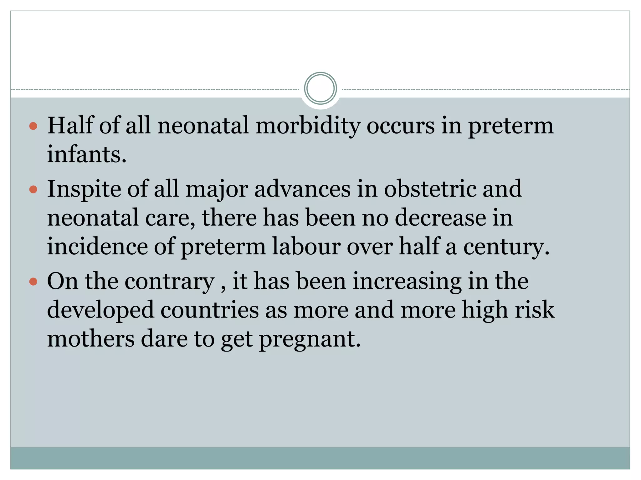  Half of all neonatal morbidity occurs in preterm
infants.
 Inspite of all major advances in obstetric and
neonatal care, there has been no decrease in
incidence of preterm labour over half a century.
 On the contrary , it has been increasing in the
developed countries as more and more high risk
mothers dare to get pregnant.
 