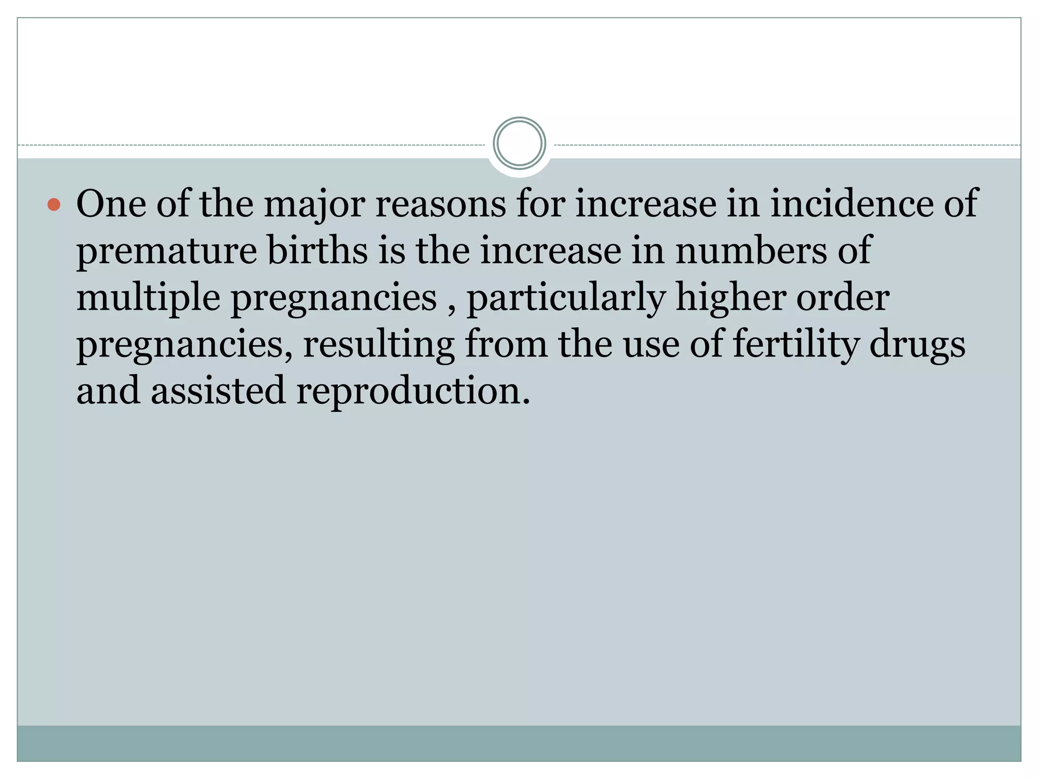  One of the major reasons for increase in incidence of
premature births is the increase in numbers of
multiple pregnancies , particularly higher order
pregnancies, resulting from the use of fertility drugs
and assisted reproduction.
 