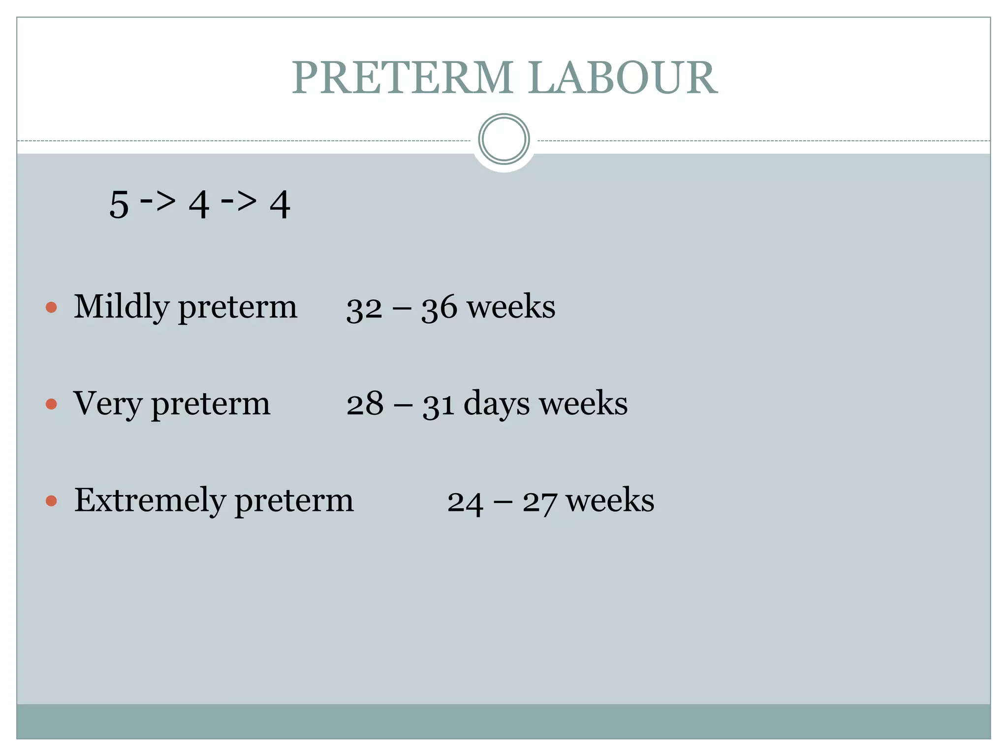 PRETERM LABOUR
5 -> 4 -> 4
 Mildly preterm 32 – 36 weeks
 Very preterm 28 – 31 days weeks
 Extremely preterm 24 – 27 weeks
 