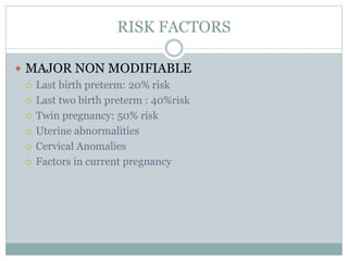 RISK FACTORS
 MAJOR NON MODIFIABLE
 Last birth preterm: 20% risk
 Last two birth preterm : 40%risk
 Twin pregnancy: 50% risk
 Uterine abnormalities
 Cervical Anomalies
 Factors in current pregnancy
 