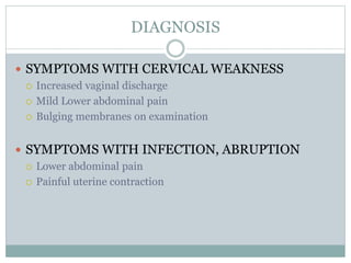 DIAGNOSIS
 SYMPTOMS WITH CERVICAL WEAKNESS
 Increased vaginal discharge
 Mild Lower abdominal pain
 Bulging membranes on examination
 SYMPTOMS WITH INFECTION, ABRUPTION
 Lower abdominal pain
 Painful uterine contraction
 