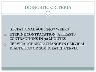 DIGNOSTIC CRITERIA
1. GESTATIONAL AGE : 24-37 WEEKS
2. UTERINE CONTRACATION: ATLEAST 3
CONTRACTIONS IN 30 MINUTES
3. CERVICAL CHANGE: CHANGE IN CERVICAL
DIALTATION OR 2CM DILATED CERVIX
 
