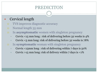 PREDICITON
 Cervical length
 TVS improves diagnostic accuracy
 Normal length 35 mm
 In asymptomatic women with singleton pregnancy
 Cervix <15 mm long : risk of delivering before 32 weeks is 4%
 Cervix <5 mm long: risk of delivering before 32 weeks is 78%
 In symptomatic woman with singleton pregnancy
 Cervix <15mm long : risk of delivering within 7 days is 50%
 Cervix >15 mm long: risk of delivery within 7 days is <1%
 