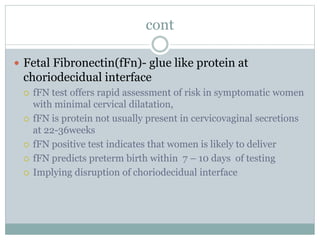 cont
 Fetal Fibronectin(fFn)- glue like protein at
choriodecidual interface
 fFN test offers rapid assessment of risk in symptomatic women
with minimal cervical dilatation,
 fFN is protein not usually present in cervicovaginal secretions
at 22-36weeks
 fFN positive test indicates that women is likely to deliver
 fFN predicts preterm birth within 7 – 10 days of testing
 Implying disruption of choriodecidual interface
 