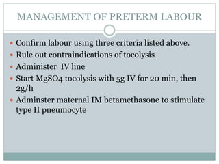 MANAGEMENT OF PRETERM LABOUR
 Confirm labour using three criteria listed above.
 Rule out contraindications of tocolysis
 Administer IV line
 Start MgSO4 tocolysis with 5g IV for 20 min, then
2g/h
 Adminster maternal IM betamethasone to stimulate
type II pneumocyte
 