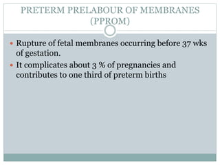 PRETERM PRELABOUR OF MEMBRANES
(PPROM)
 Rupture of fetal membranes occurring before 37 wks
of gestation.
 It complicates about 3 % of pregnancies and
contributes to one third of preterm births
 