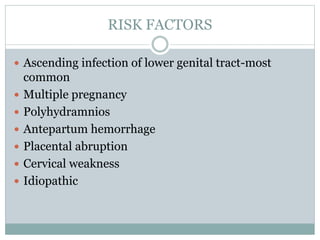 RISK FACTORS
 Ascending infection of lower genital tract-most
common
 Multiple pregnancy
 Polyhydramnios
 Antepartum hemorrhage
 Placental abruption
 Cervical weakness
 Idiopathic
 