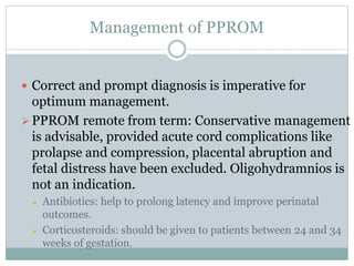 Management of PPROM
 Correct and prompt diagnosis is imperative for
optimum management.
PPROM remote from term: Conservative management
is advisable, provided acute cord complications like
prolapse and compression, placental abruption and
fetal distress have been excluded. Oligohydramnios is
not an indication.
 Antibiotics: help to prolong latency and improve perinatal
outcomes.
 Corticosteroids: should be given to patients between 24 and 34
weeks of gestation.
 