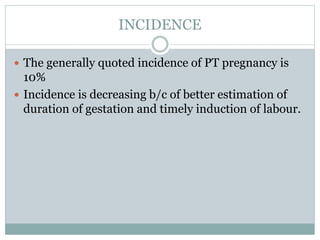 INCIDENCE
 The generally quoted incidence of PT pregnancy is
10%
 Incidence is decreasing b/c of better estimation of
duration of gestation and timely induction of labour.
 