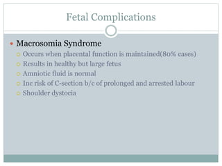 Fetal Complications
 Macrosomia Syndrome
 Occurs when placental function is maintained(80% cases)
 Results in healthy but large fetus
 Amniotic fluid is normal
 Inc risk of C-section b/c of prolonged and arrested labour
 Shoulder dystocia
 