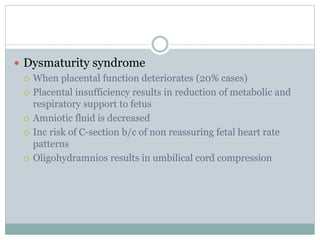  Dysmaturity syndrome
 When placental function deteriorates (20% cases)
 Placental insufficiency results in reduction of metabolic and
respiratory support to fetus
 Amniotic fluid is decreased
 Inc risk of C-section b/c of non reassuring fetal heart rate
patterns
 Oligohydramnios results in umbilical cord compression
 
