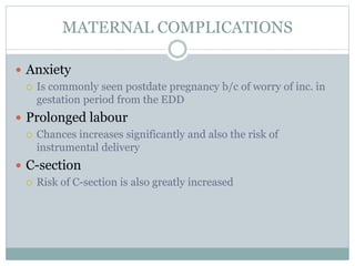 MATERNAL COMPLICATIONS
 Anxiety
 Is commonly seen postdate pregnancy b/c of worry of inc. in
gestation period from the EDD
 Prolonged labour
 Chances increases significantly and also the risk of
instrumental delivery
 C-section
 Risk of C-section is also greatly increased
 