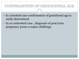 CONFIRAMTION OF GESTATIONAL AGE
 In a booked case confirmation of gestational age is
easily determined
 In an unbooked case , diagnosis of post term
pregnancy poses a major challenge.
 