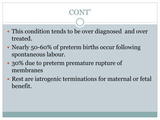 CONT’
 This condition tends to be over diagnosed and over
treated.
 Nearly 50-60% of preterm births occur following
spontaneous labour.
 30% due to preterm premature rupture of
membranes
 Rest are iatrogenic terminations for maternal or fetal
benefit.
 