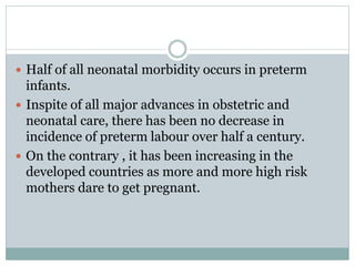  Half of all neonatal morbidity occurs in preterm
infants.
 Inspite of all major advances in obstetric and
neonatal care, there has been no decrease in
incidence of preterm labour over half a century.
 On the contrary , it has been increasing in the
developed countries as more and more high risk
mothers dare to get pregnant.
 