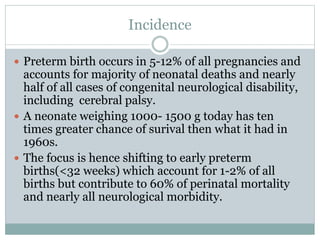 Incidence
 Preterm birth occurs in 5-12% of all pregnancies and
accounts for majority of neonatal deaths and nearly
half of all cases of congenital neurological disability,
including cerebral palsy.
 A neonate weighing 1000- 1500 g today has ten
times greater chance of surival then what it had in
1960s.
 The focus is hence shifting to early preterm
births(<32 weeks) which account for 1-2% of all
births but contribute to 60% of perinatal mortality
and nearly all neurological morbidity.
 