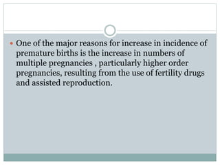  One of the major reasons for increase in incidence of
premature births is the increase in numbers of
multiple pregnancies , particularly higher order
pregnancies, resulting from the use of fertility drugs
and assisted reproduction.
 
