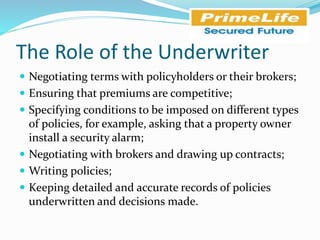 The Role of the Underwriter
 Negotiating terms with policyholders or their brokers;
 Ensuring that premiums are competitive;
 Specifying conditions to be imposed on different types
of policies, for example, asking that a property owner
install a security alarm;
 Negotiating with brokers and drawing up contracts;
 Writing policies;
 Keeping detailed and accurate records of policies
underwritten and decisions made.
 