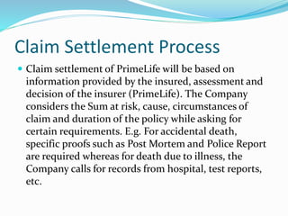 Claim Settlement Process
 Claim settlement of PrimeLife will be based on
information provided by the insured, assessment and
decision of the insurer (PrimeLife). The Company
considers the Sum at risk, cause, circumstances of
claim and duration of the policy while asking for
certain requirements. E.g. For accidental death,
specific proofs such as Post Mortem and Police Report
are required whereas for death due to illness, the
Company calls for records from hospital, test reports,
etc.
 
