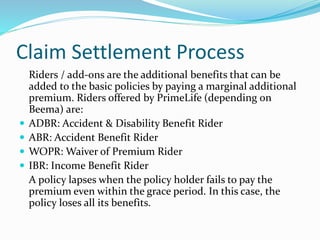 Claim Settlement Process
Riders / add-ons are the additional benefits that can be
added to the basic policies by paying a marginal additional
premium. Riders offered by PrimeLife (depending on
Beema) are:
 ADBR: Accident & Disability Benefit Rider
 ABR: Accident Benefit Rider
 WOPR: Waiver of Premium Rider
 IBR: Income Benefit Rider
A policy lapses when the policy holder fails to pay the
premium even within the grace period. In this case, the
policy loses all its benefits.
 