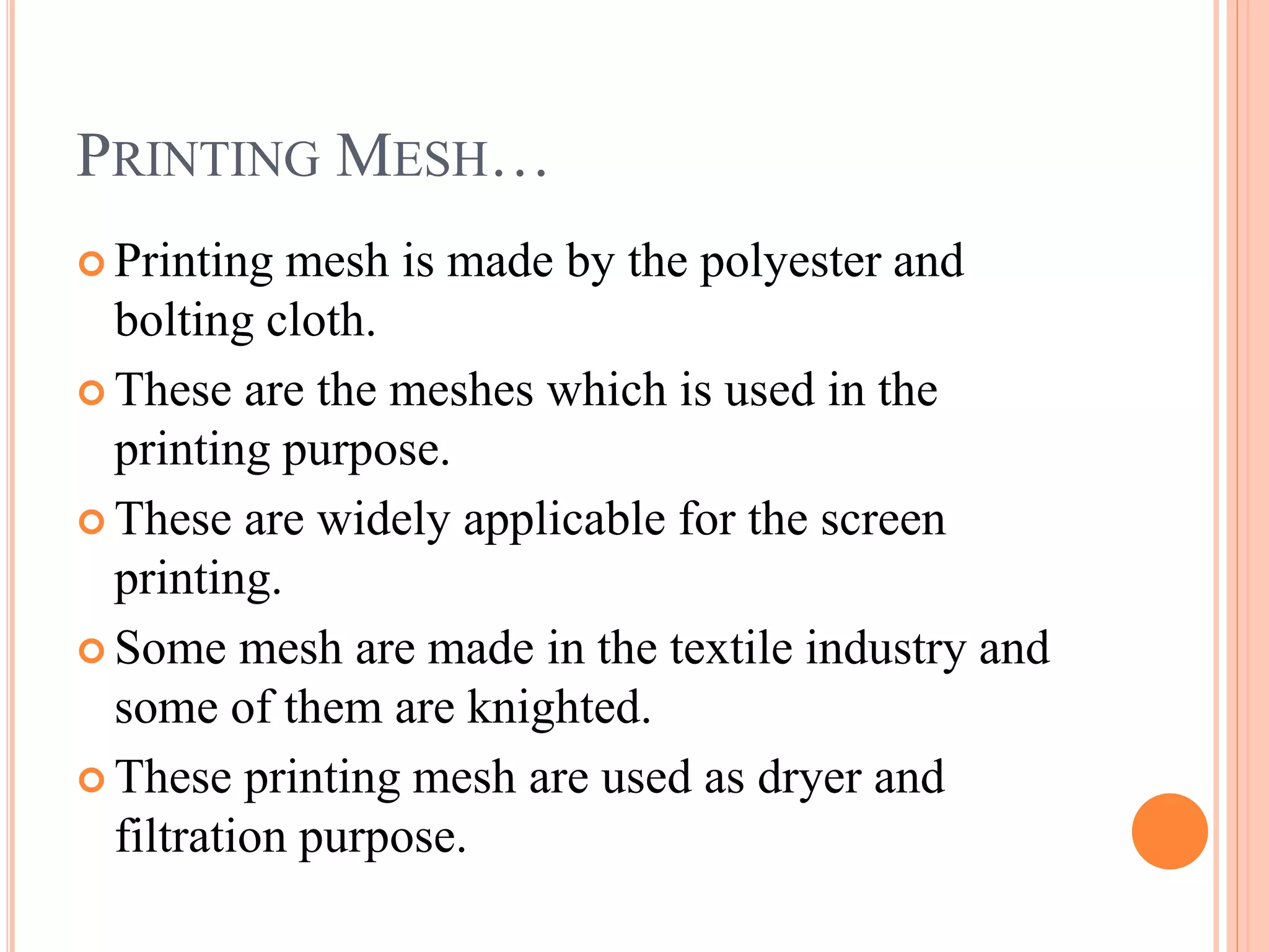 PRINTING MESH…
Printing mesh is made by the polyester and
bolting cloth.
These are the meshes which is used in the
printing purpose.
These are widely applicable for the screen
printing.
Some mesh are made in the textile industry and
some of them are knighted.
These printing mesh are used as dryer and
filtration purpose.