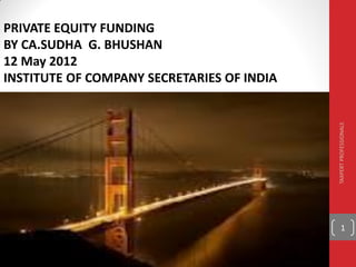 PRIVATE EQUITY FUNDING
BY CA.SUDHA G. BHUSHAN
12 May 2012
INSTITUTE OF COMPANY SECRETARIES OF INDIA




                                            TAXPERT PROFESSIONALS
                                                 1
 