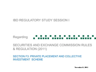 IBD REGULATORY STUDY SESSION I




Regarding

SECURITIES AND EXCHANGE COMMISSION RULES
& REGULATION (2011)

SECTION F3: PRIVATE PLACEMENT AND COLLECTIVE
INVESTMENT SCHEME

                                       November11, 2011
 